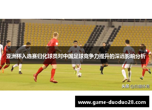 亚洲杯入选赛归化球员对中国足球竞争力提升的深远影响分析