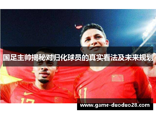 国足主帅揭秘对归化球员的真实看法及未来规划