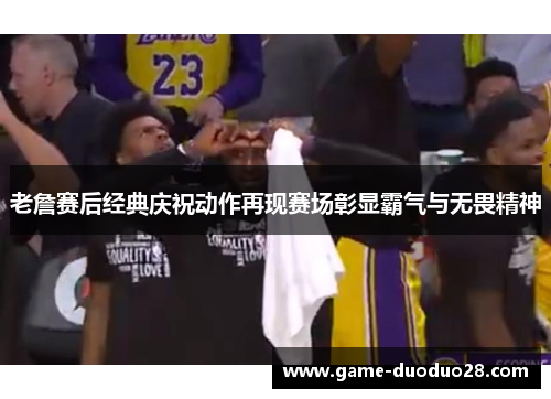 老詹赛后经典庆祝动作再现赛场彰显霸气与无畏精神