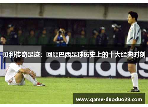 贝利传奇足迹：回顾巴西足球历史上的十大经典时刻